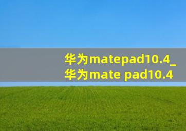 华为mate  pad10.4_华为mate pad10.4